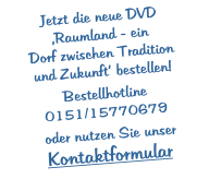 Jetzt die neue DVD Raumland - ein  Dorf zwischen Tradition  und Zukunft bestellen!  Bestellhotline 0151/15770679   oder nutzen Sie unser Kontaktformular
